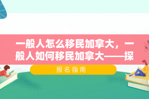 一般人怎么移民加拿大，一般人如何移民加拿大——探索移民之路