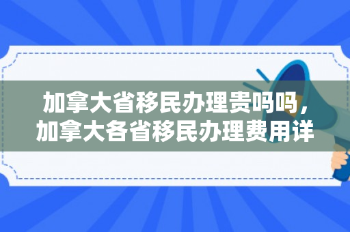 加拿大省移民办理贵吗吗，加拿大各省移民办理费用详解，是否移民办理费用昂贵？