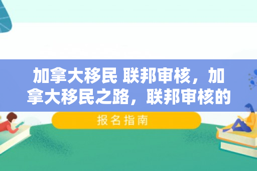 加拿大移民 联邦审核，加拿大移民之路，联邦审核的关键环节