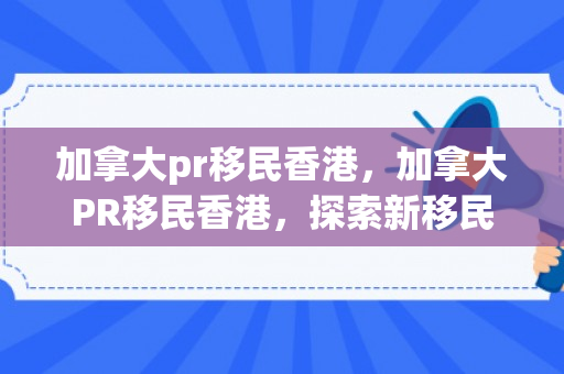 加拿大pr移民香港，加拿大PR移民香港，探索新移民路径与机遇