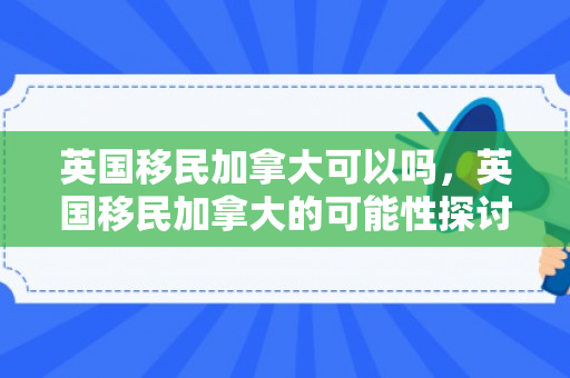 英国移民加拿大可以吗，英国移民加拿大的可能性探讨