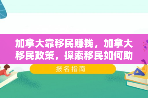 加拿大靠移民赚钱，加拿大移民政策，探索移民如何助力加拿大经济发展