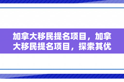 加拿大移民提名项目，加拿大移民提名项目，探索其优势与吸引力