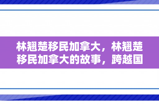 林翘楚移民加拿大，林翘楚移民加拿大的故事，跨越国界的勇气与梦想