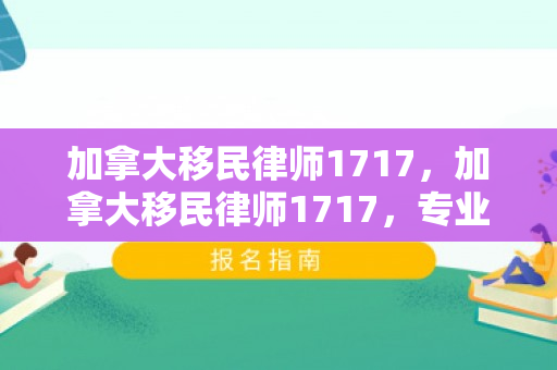 加拿大移民律师1717，加拿大移民律师1717，专业导航移民之路