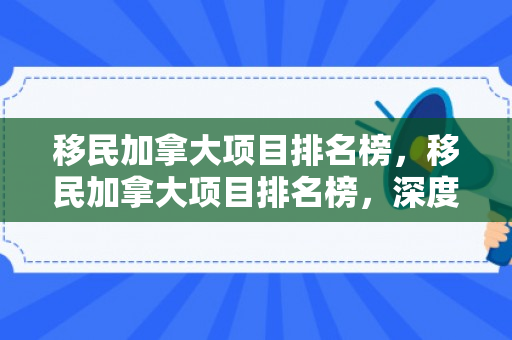 移民加拿大项目排名榜，移民加拿大项目排名榜，深度解析各类移民项目的优劣与适用性