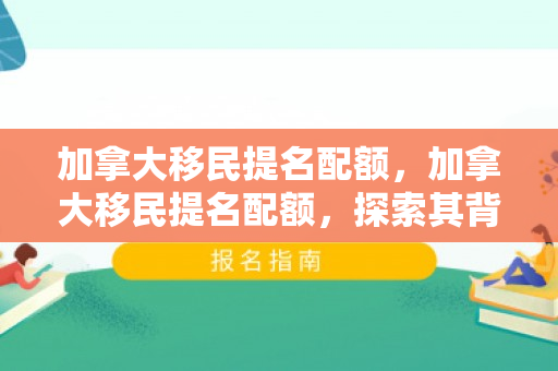 加拿大移民提名配额，加拿大移民提名配额，探索其背后的意义与影响