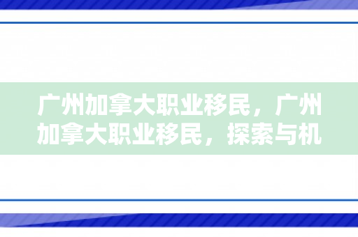广州加拿大职业移民，广州加拿大职业移民，探索与机遇