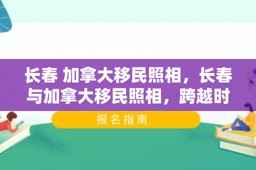 长春 加拿大移民照相，长春与加拿大移民照相，跨越时空的影像故事