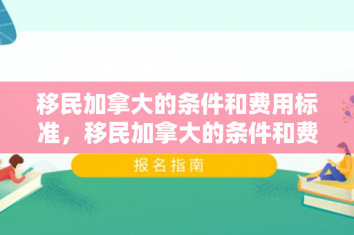 移民加拿大的条件和费用标准，移民加拿大的条件和费用标准是什么
