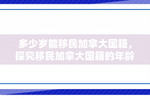 多少岁能移民加拿大国籍，探究移民加拿大国籍的年龄门槛，多少岁能正式移民？