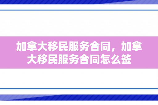 加拿大移民服务合同，加拿大移民服务合同怎么签