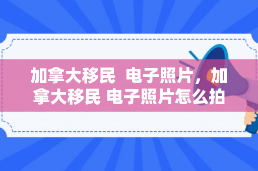 加拿大移民  电子照片，加拿大移民 电子照片怎么拍