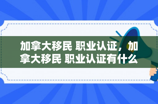 加拿大移民 职业认证，加拿大移民 职业认证有什么用