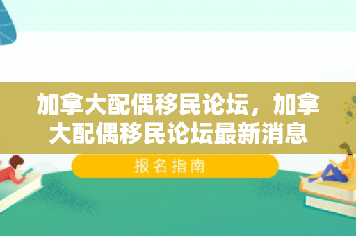 加拿大配偶移民论坛，加拿大配偶移民论坛最新消息