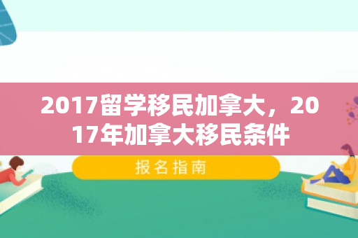 2017留学移民加拿大，2017年加拿大移民条件