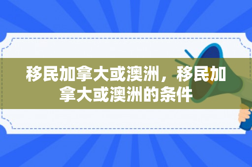 移民加拿大或澳洲，移民加拿大或澳洲的条件