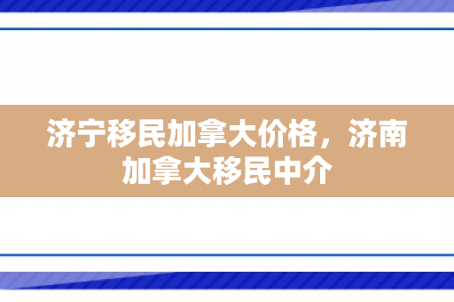 济宁移民加拿大价格，济南加拿大移民中介