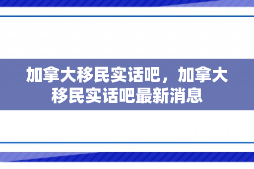 加拿大移民实话吧，加拿大移民实话吧最新消息