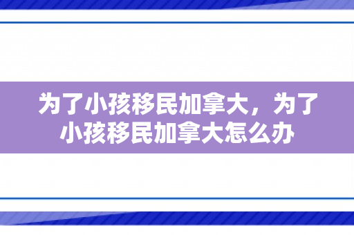 为了小孩移民加拿大，为了小孩移民加拿大怎么办