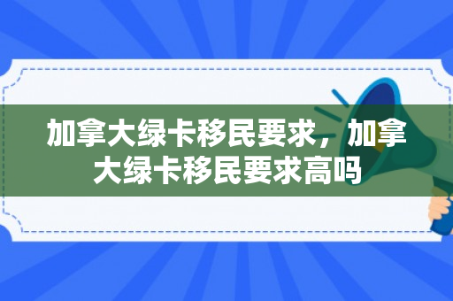 加拿大绿卡移民要求，加拿大绿卡移民要求高吗