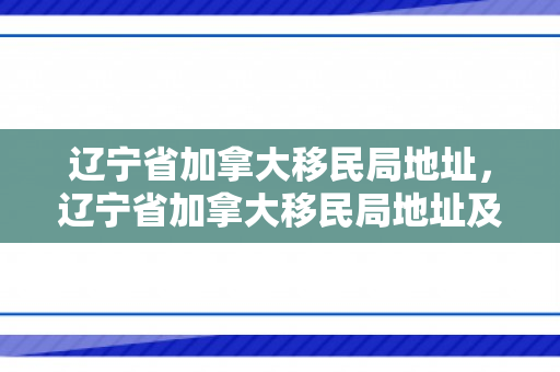 辽宁省加拿大移民局地址，辽宁省加拿大移民局地址及其相关概述