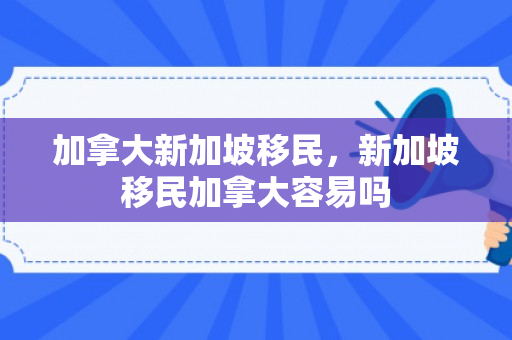 加拿大新加坡移民，新加坡移民加拿大容易吗