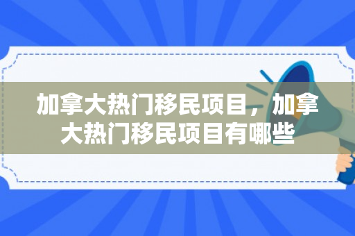 加拿大热门移民项目，加拿大热门移民项目有哪些