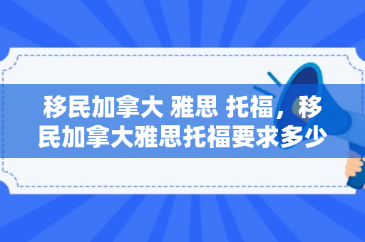 移民加拿大 雅思 托福，移民加拿大雅思托福要求多少分