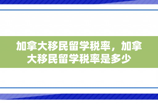 加拿大移民留学税率，加拿大移民留学税率是多少