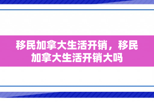 移民加拿大生活开销，移民加拿大生活开销大吗