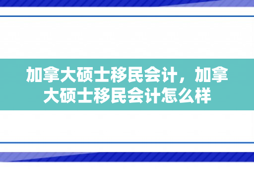 加拿大硕士移民会计，加拿大硕士移民会计怎么样