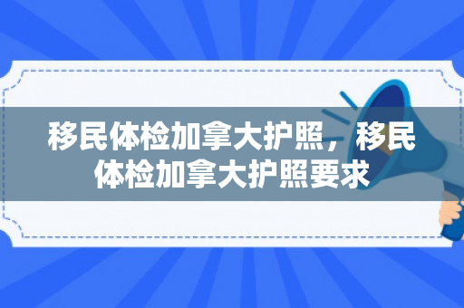 移民体检加拿大护照，移民体检加拿大护照要求