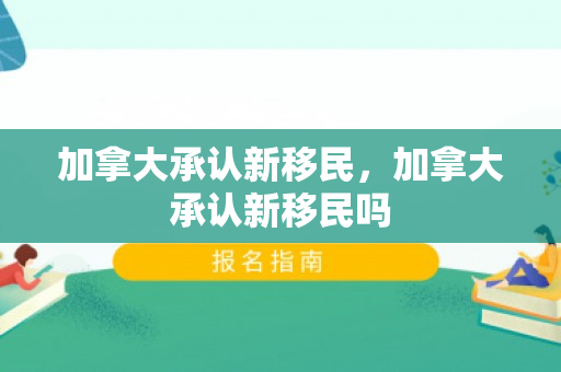 加拿大承认新移民，加拿大承认新移民吗