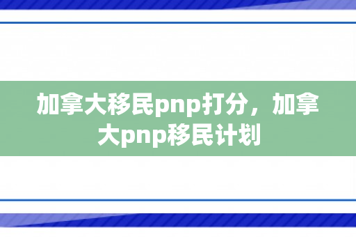 加拿大移民pnp打分，加拿大pnp移民计划