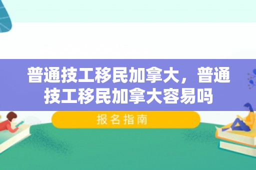 普通技工移民加拿大，普通技工移民加拿大容易吗