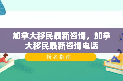 加拿大移民最新咨询，加拿大移民最新咨询电话