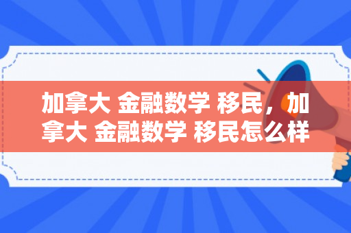 加拿大 金融数学 移民，加拿大 金融数学 移民怎么样
