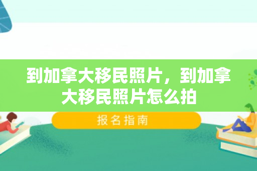 到加拿大移民照片，到加拿大移民照片怎么拍