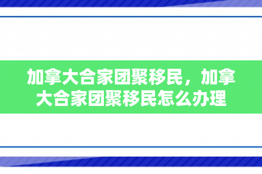 加拿大合家团聚移民，加拿大合家团聚移民怎么办理