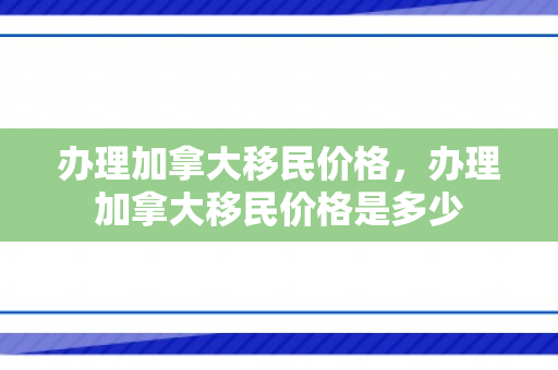 办理加拿大移民价格，办理加拿大移民价格是多少
