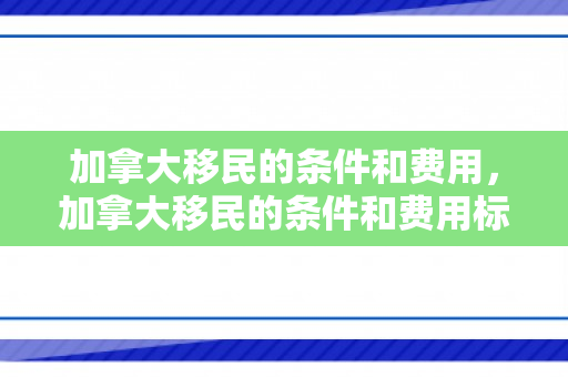 加拿大移民的条件和费用，加拿大移民的条件和费用标准