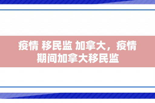 疫情 移民监 加拿大，疫情期间加拿大移民监