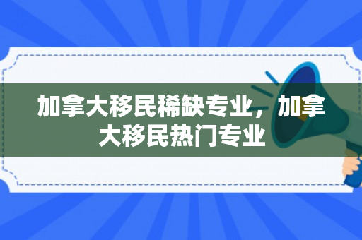 加拿大移民稀缺专业，加拿大移民热门专业
