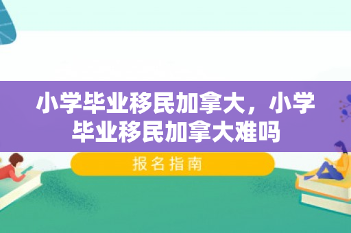 小学毕业移民加拿大，小学毕业移民加拿大难吗