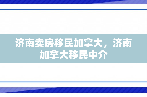 济南卖房移民加拿大，济南加拿大移民中介