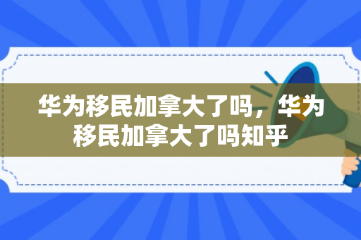 华为移民加拿大了吗，华为移民加拿大了吗知乎