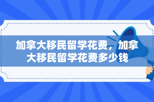 加拿大移民留学花费，加拿大移民留学花费多少钱