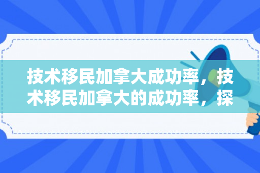 技术移民加拿大成功率，技术移民加拿大的成功率，探索关键因素与提升途径