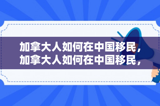 加拿大人如何在中国移民，加拿大人如何在中国移民，探索与体验